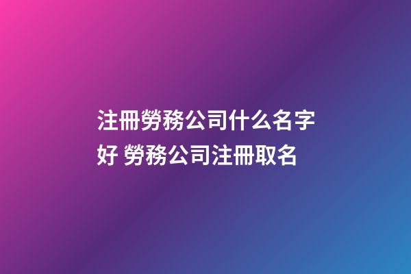 注冊勞務公司什么名字好 勞務公司注冊取名